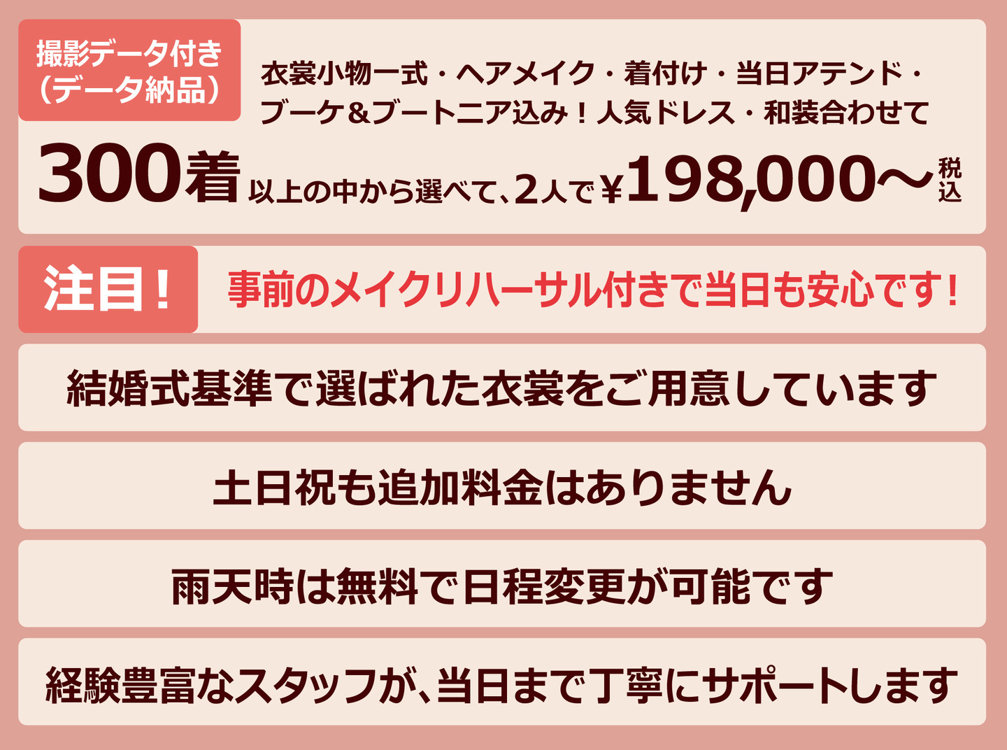 衣裳小物一式・ヘアメイク・着付け・当日アテンド・ブーケ＆ブートニア込み！人気ドレス・和装・撮影データ付き（データ納品）合わせて・300着以上の中から選べて、2人で￥198,000～税込・注目！事前のメイクリハーサル付きで当日も安心です！・結婚式基準で選ばれた衣裳をご用意しています・土日祝も追加料金はありません・雨天時は無料で日程変更が可能です・経験豊富なスタッフが、当日まで丁寧にサポートします