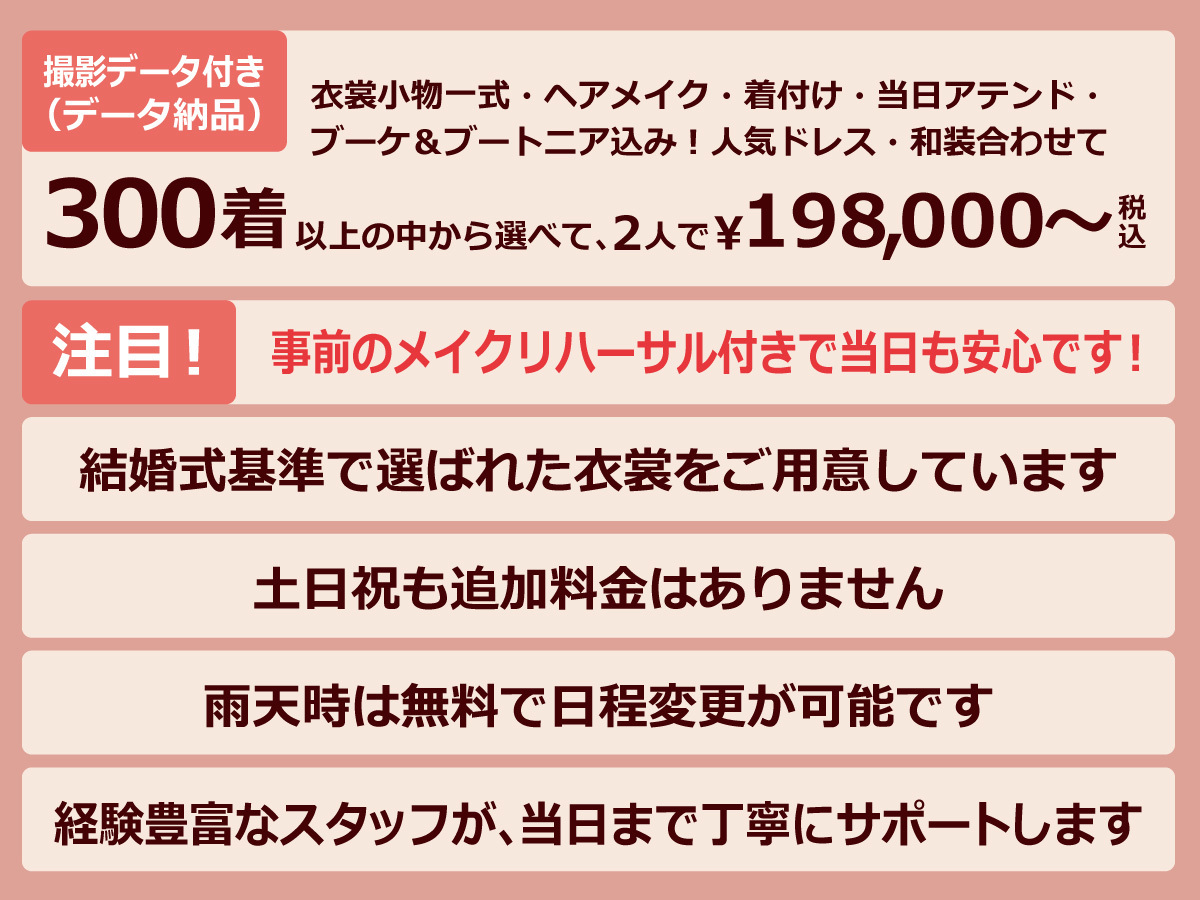衣裳小物一式・ヘアメイク・着付け・当日アテンド・ブーケ＆ブートニア込み！人気ドレス・和装・撮影データ付き（データ納品）合わせて・300着以上の中から選べて、2人で￥198,000～税込・注目！事前のメイクリハーサル付きで当日も安心です！・結婚式基準で選ばれた衣裳をご用意しています・土日祝も追加料金はありません・雨天時は無料で日程変更が可能です・経験豊富なスタッフが、当日まで丁寧にサポートします