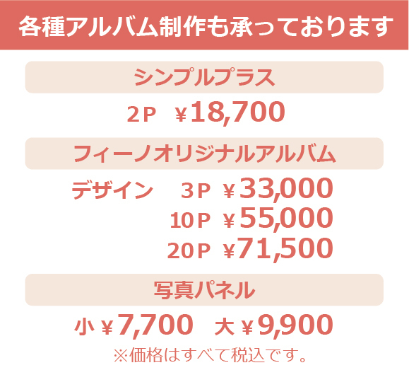 各種アルバム制作も承っております・シンプルプラス２Ｐ￥18,700・フィーノオリジナルアルバム・デザイン・３Ｐ￥33,000・１０Ｐ￥55,000・２０Ｐ￥71,500・写真パネル・小￥7,700・大￥9,900・※価格はすべて税込です。
